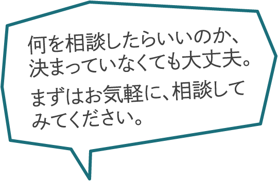 何を相談したらいいのか、決まっていなくても大丈夫。まずはお気軽に、相談してみてください。